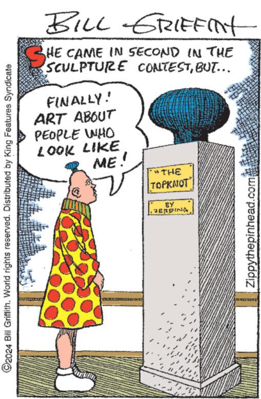 Drawing OCR: ©2024 Bill Griffith. World rights reserved. Distributed by King Features Syndicate BILL GRIFFINT SHE CAME IN SECOND IN THE SCULPTURE CONTESTBUT... FINALLY! ART ABOUT PEOPLE WHO LOOK LIKE ME! "THE TOPKNOT" BY JERINA Zippythepinhead.com © 2024 Bill Griffith . World rights reserved . Distributed by King Features Syndicate BILL GRIFFINT SHE CAME IN SECOND IN THE SCULPTURE CONTESTBUT ... FINALLY ! ART ABOUT PEOPLE WHO LOOK LIKE ME ! " THE TOPKNOT " BY JERINA Zippythepinhead.com