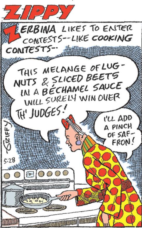 Drawing OCR: ZIPPY ERBINA LIKES TO ENTER CONTESTS--LIKE COOKING CONTESTS- GRIFFY THIS MELANGE OF LUG- NUTS & SLICED BEETS IN A BECHAMEL SAUCE WILL SURELY WIN OVER TH' JUDGES! I'LL ADD A PINCH OF SAF- FRON! 5.28 ZIPPY ERBINA LIKES TO ENTER CONTESTS -- LIKE COOKING CONTESTS- GRIFFY THIS MELANGE OF LUG- NUTS & SLICED BEETS IN A BECHAMEL SAUCE WILL SURELY WIN OVER TH ' JUDGES ! I'LL ADD A PINCH OF SAF- FRON ! 5.28