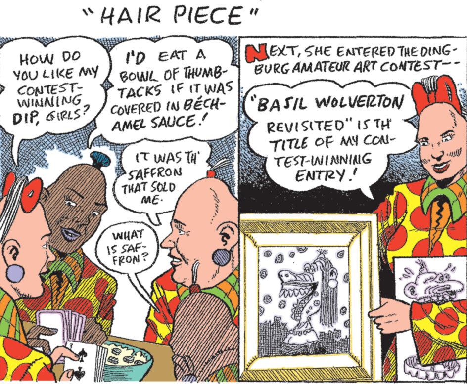 Art OCR: HOW DO ?? YOU LIKE MY CONTEST- WINNING DIPGIRLS? HAIR PIECE" I'D EAT A BOWL OF THUMB- TACKS IF IT WAS COVERED IN BÉCH- AMEL SAUCE.' IT WAS TH NEXTSHE ENTERED THE DING- BURG AMATEUR ART CONTEST-- "BASIL WOLVERTON REVISITED" IS TH TITLE OF MY CON- TEST-WINNING ENTRY! 'SAFFRON THAT SOLD ME. WHAT 15 SAF- FRON? PA HOW DO ? ? YOU LIKE MY CONTEST- WINNING DIPGIRLS ? HAIR PIECE " I'D EAT A BOWL OF THUMB- TACKS IF IT WAS COVERED IN BÉCH- AMEL SAUCE . ' IT WAS TH NEXTSHE ENTERED THE DING- BURG AMATEUR ART CONTEST-- " BASIL WOLVERTON REVISITED " IS TH TITLE OF MY CON- TEST - WINNING ENTRY ! ' SAFFRON THAT SOLD ME . WHAT 15 SAF- FRON ? PA