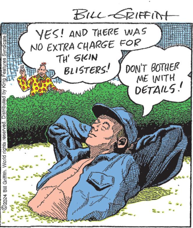 Humour OCR: ©2024 Bill Griffith. World rights reserved. Distributed by King Features Syndicate. BILL-GRIFFInt YES! AND THERE WAS NO EXTRA CHARGE FOR TH' SKIN BLISTERS! DON'T BOTHER + ME WITH DETAILS! © 2024 Bill Griffith . World rights reserved . Distributed by King Features Syndicate . BILL - GRIFFInt YES ! AND THERE WAS NO EXTRA CHARGE FOR TH ' SKIN BLISTERS ! DON'T BOTHER + ME WITH DETAILS !