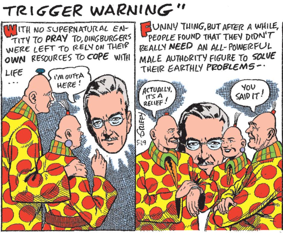 Happy OCR: TRIGGER WARNING" UNNY THINGBUT TITY TO PRAY TODINGBURGERS PEOPLE FOUND THAT THEY DIDN'T REALLY NEED AN ALL-POWERFUL MALE AUTHORITY FIGURE TO SOLVE WERE LEFT TO RELY ON THEIR OWN RESOURCES TO COPE WITH LIFE I'M OUTTA HERE! THEIR EARTHLY PROBLEMS-. ACTUALLYIT'S A RELIEF! YOU SAID IT! 2 GRIFFY 5.29 TRIGGER WARNING " UNNY THINGBUT AFTER A WHILEWITH NO SUPERNATURAL EN - UNNY THINGBUT TITY TO PRAY TODINGBURGERS PEOPLE FOUND THAT THEY DIDN'T REALLY NEED AN ALL - POWERFUL MALE AUTHORITY FIGURE TO SOLVE WERE LEFT TO RELY ON THEIR OWN RESOURCES TO COPE WITH LIFE I'M OUTTA HERE ! THEIR EARTHLY PROBLEMS- . ACTUALLYIT'S A RELIEF ! YOU SAID IT ! 2 GRIFFY 5.29
