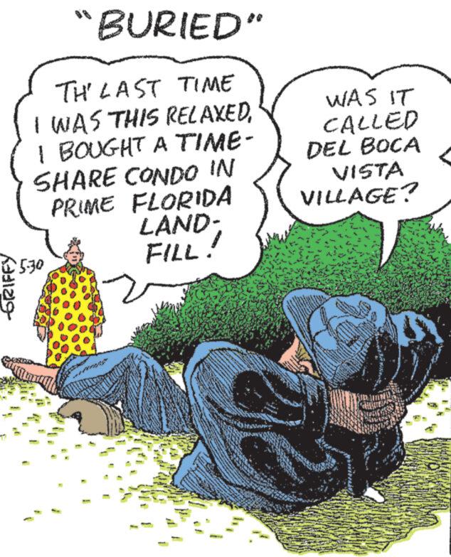 Art OCR: -GRIFFY "BURIED" TH' LAST TIME I WAS THIS RELAXEDI BOUGHT A TIME- SHARE CONDO IN PRIME FLORIDA LAND- FILL! WAS IT CALLED DEL BOCA VISTA VILLAGE? 530 -GRIFFY " BURIED " TH ' LAST TIME I WAS THIS RELAXEDI BOUGHT A TIME- SHARE CONDO IN PRIME FLORIDA LAND- FILL ! WAS IT CALLED DEL BOCA VISTA VILLAGE ? 530