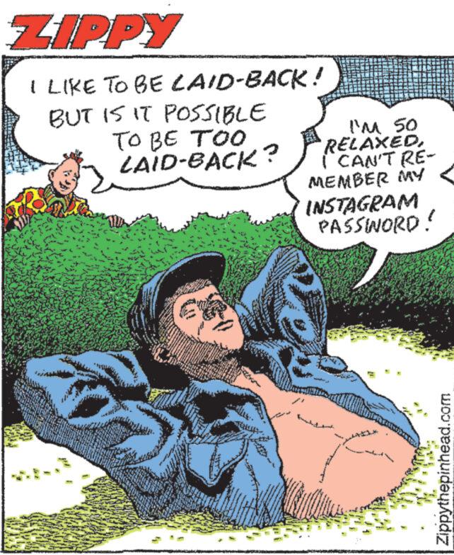 Art OCR: ZIPPY I LIKE TO BE LAID-BACK! BUT IS IT POSSIBLE TO BE TOO LAID-BACK? I'M 50 RELAXED I CAN'T RE- MEMBER MY INSTAGRAM PASSINORD! Zippythepinhead.com ZIPPY I LIKE TO BE LAID - BACK ! BUT IS IT POSSIBLE TO BE TOO LAID - BACK ? I'M 50 RELAXED I CAN'T RE- MEMBER MY INSTAGRAM PASSINORD ! Zippythepinhead.com