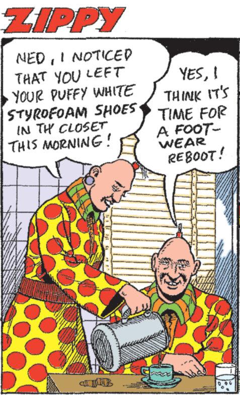 Publication OCR: ZIPPY NEDI NOTICED THAT YOU LEFT YOUR PUFFY WHITE YES1 THINK IT'S STYROFOAM SHOES TIME FOR IN THE CLOSET THIS MORNING! A FOOT- WEAR REBOOT! ZIPPY NEDI NOTICED THAT YOU LEFT YOUR PUFFY WHITE YES1 THINK IT'S STYROFOAM SHOES TIME FOR IN THE CLOSET THIS MORNING ! A FOOT- WEAR REBOOT !