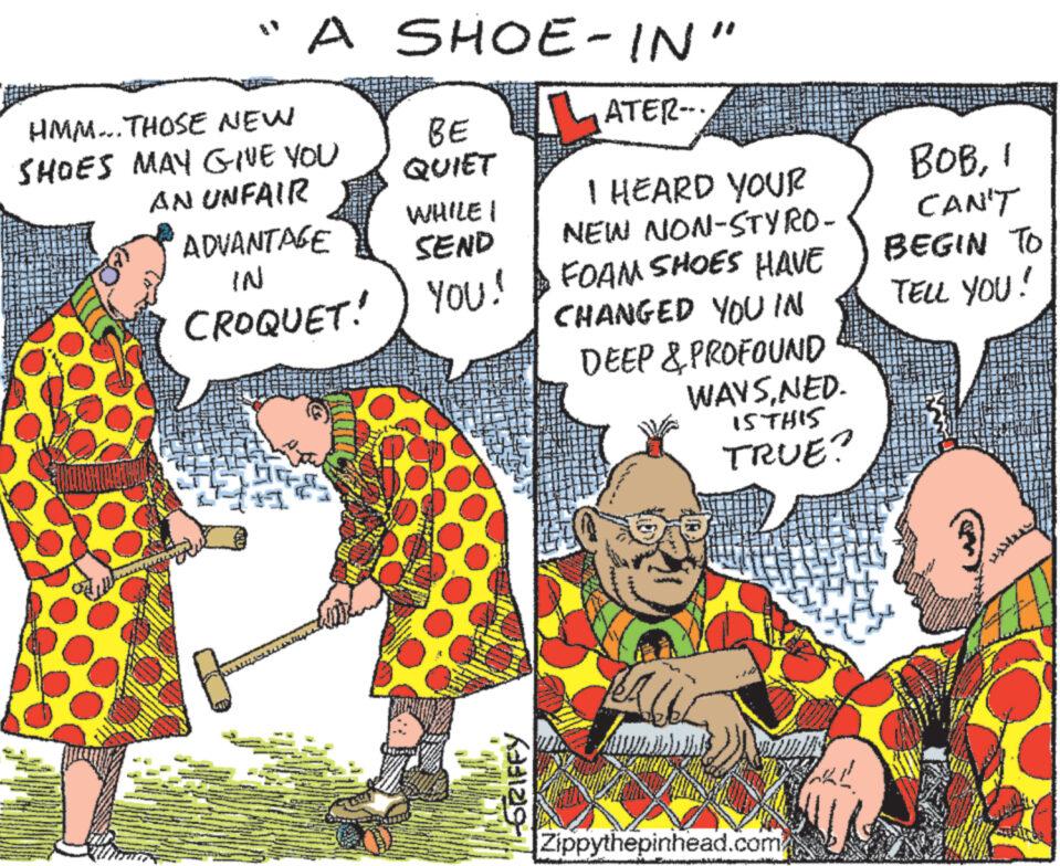 Adaptation OCR: "A SHOE-IN" HMM... THOSE NEW BE SHOES MAY GIVE YOU QUIET AN UNFAIR ADVANTAGE IN WHILE I SEND CROQUET! ) YOU! ATER-.. I HEARD YOUR NEW NON-STYRO- FOAM SHOES HAVE CHANGED YOU IN DEEP & PROFOUND WAYSNED. 15THIS TRUE? BOB1 CAN'T BEGIN TO TELL YOU! -GRIFFY Zippythepinhead.com " A SHOE - IN " HMM ... THOSE NEW BE SHOES MAY GIVE YOU QUIET AN UNFAIR ADVANTAGE IN WHILE I SEND CROQUET ! ) YOU ! ATER- .. I HEARD YOUR NEW NON - STYRO- FOAM SHOES HAVE CHANGED YOU IN DEEP & PROFOUND WAYSNED . 15THIS TRUE ? BOB1 CAN'T BEGIN TO TELL YOU ! -GRIFFY Zippythepinhead.com