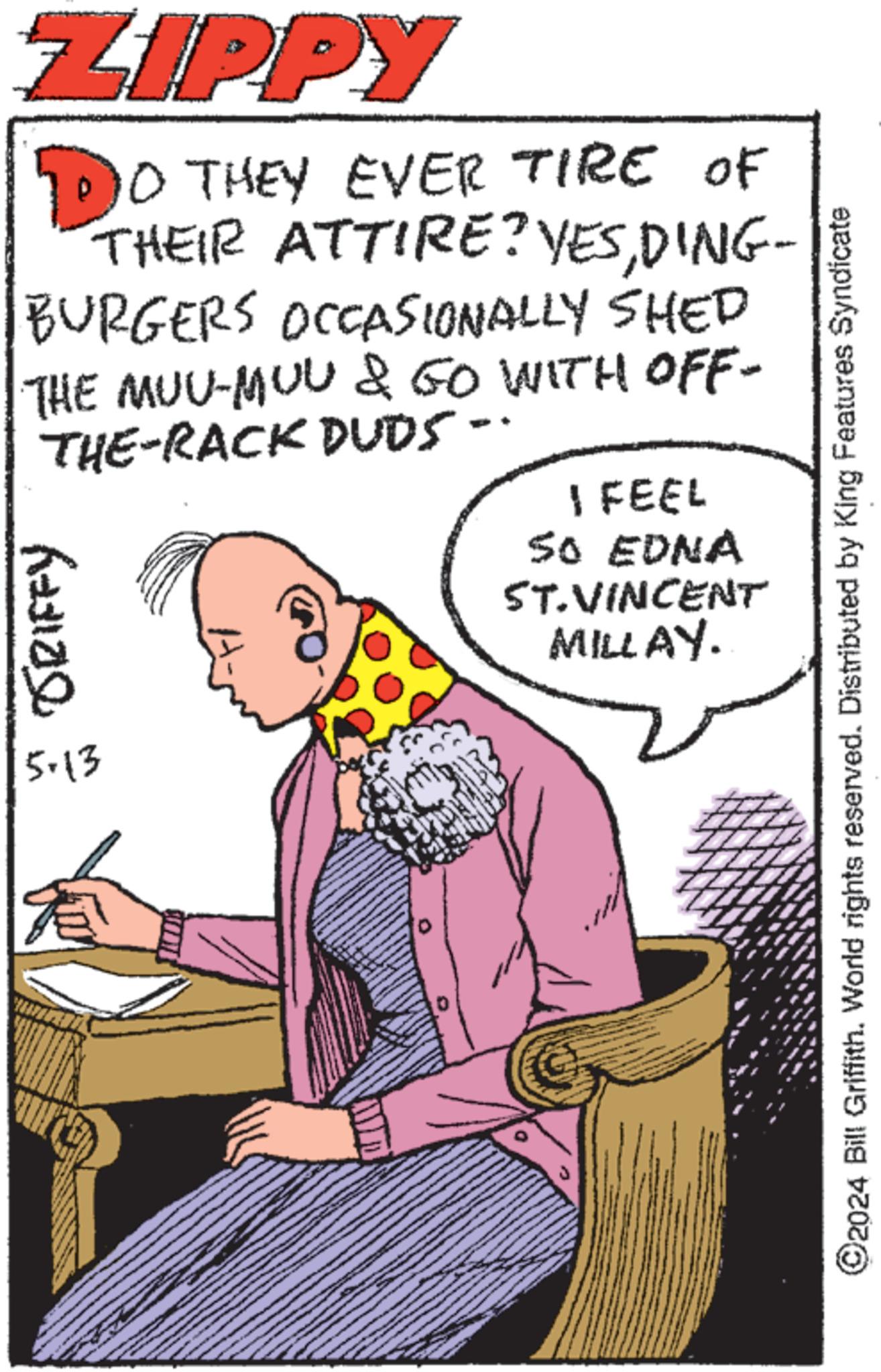 Sharing OCR: ZIPPY 10 THEY EVER TIRE OF THEIR ATTIRE? YESDING- BURGERS OCCASIONALLY SHED THE MUU-MUL & GO WITH OFF- THE-RACK DUDS-. JRIFFY 5.13 I FEEL SO EDNA ST. VINCENT MILLAY. ©2024 Bill Griffith. World rights reserved. Distributed by King Features Syndicate ZIPPY 10 THEY EVER TIRE OF THEIR ATTIRE ? YESDING- BURGERS OCCASIONALLY SHED THE MUU - MUL & GO WITH OFF- THE - RACK DUDS- . JRIFFY 5.13 I FEEL SO EDNA ST . VINCENT MILLAY . © 2024 Bill Griffith . World rights reserved . Distributed by King Features Syndicate