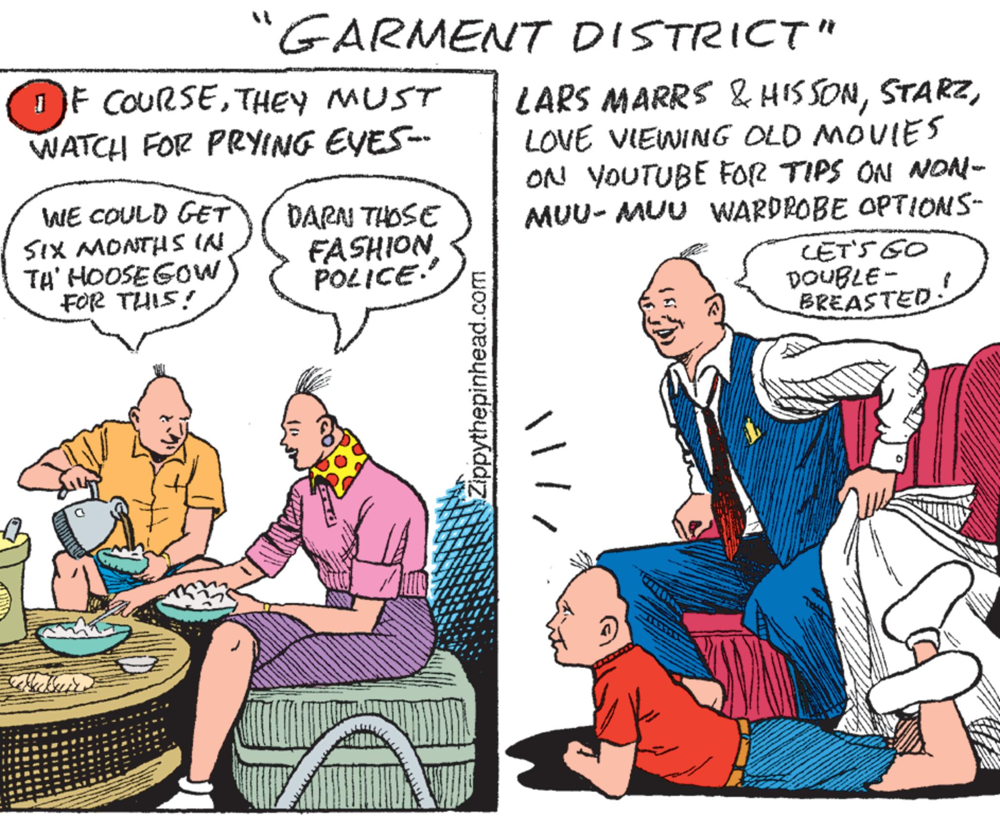 Publication OCR: " GARMENT DISTRICT" 1F COURSETHEY MUST WATCH FOR PRYING EYES-- WE COULD GET SIX MONTHS IN TA' HOOSE GOW FOR THIS! DARN THOSE FASHION POLICE.' LARS MARRS & HISSONLOVE VIEWING OLD MOVIES ON YOUTUBE FOR TIPS ON NON- MUU-MUU WARDROBE OPTIONS- LET'S GO DOUBLE- BREASTED! Zippythepinhead.com " GARMENT DISTRICT " 1F COURSETHEY MUST WATCH FOR PRYING EYES-- WE COULD GET SIX MONTHS IN TA ' HOOSE GOW FOR THIS ! DARN THOSE FASHION POLICE . ' LARS MARRS & HISSONLOVE VIEWING OLD MOVIES ON YOUTUBE FOR TIPS ON NON- MUU - MUU WARDROBE OPTIONS- LET'S GO DOUBLE- BREASTED ! Zippythepinhead.com