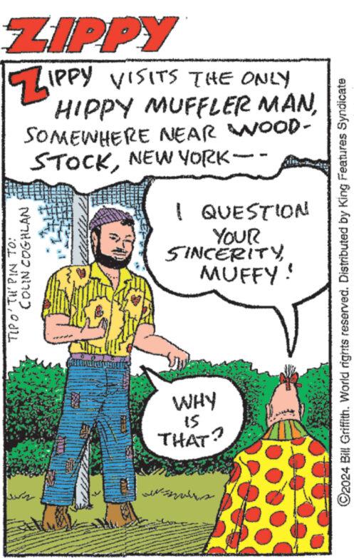 People OCR: ?? ??? ZIPPY ZIPPY VISITS THE ONLY COLN COGHLAN TIPO'TH'PIN TO: HIPPY MUFFLER MAN SOMEWHERE NEAR WOOD- STOCKNEW YORK- I QUESTION YOUR SINCERITYMUFFY WHY 15 THAT? ©2024 Bill Griffith. World rights reserved. Distributed by King Features Syndicate ?? ??? ZIPPY ZIPPY VISITS THE ONLY COLN COGHLAN TIPO'TH'PIN TO : HIPPY MUFFLER MAN SOMEWHERE NEAR WOOD- STOCKNEW YORK- I QUESTION YOUR SINCERITYMUFFY WHY 15 THAT ? © 2024 Bill Griffith . World rights reserved . Distributed by King Features Syndicate