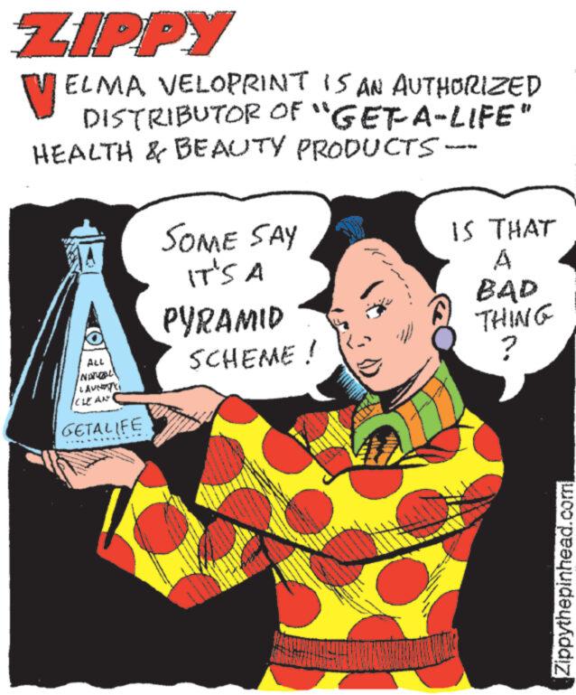 Rectangle OCR: ZIPPY VELMA VELOPRINT IS AN AUTHORIZED DISTRIBUTOR OF "GET A-LIFE" HEALTH & BEAUTY PRODUCTS- SOME SAY IT'S A IS THAT ALL LAUNTY CLEAN GETALIFE A PYRAMID BAD THING SCHEME! ? Zippythepinhead.com ZIPPY VELMA VELOPRINT IS AN AUTHORIZED DISTRIBUTOR OF " GET A - LIFE " HEALTH & BEAUTY PRODUCTS- SOME SAY IT'S A IS THAT ALL LAUNTY CLEAN GETALIFE A PYRAMID BAD THING SCHEME ! ? Zippythepinhead.com