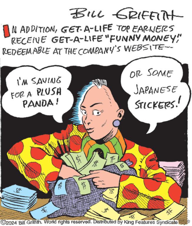 Rectangle OCR: # BILL GRIFFITH IN ADDITIONGET-A-LIFE TOP EARNERS RECENE GET-A-LIFE "FUNNY MONEY" REDEEMABLE AT THE COMPANY'S WEBSITE-- I'M SAVING FOR A PLUSH PANDA! OR SOME JAPANESE STICKERS!! A ??? 2024 Bill Griffith. World rights reserved. Distributed by King Features Syndicate # BILL GRIFFITH IN ADDITIONGET - A - LIFE TOP EARNERS RECENE GET - A - LIFE " FUNNY MONEY " REDEEMABLE AT THE COMPANY'S WEBSITE-- I'M SAVING FOR A PLUSH PANDA ! OR SOME JAPANESE STICKERS !! A ??? 2024 Bill Griffith . World rights reserved . Distributed by King Features Syndicate