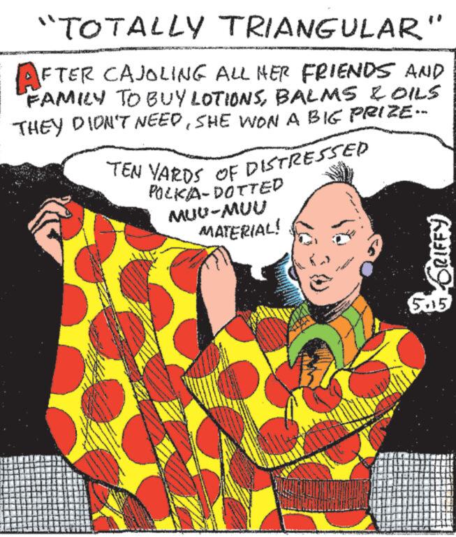 Pattern OCR: "TOTALLY TRIANGULAR" AFTER CAJOLING ALL HER FRIENDS AND FAMILY TO BUY LOTIONSBALMS & OILS THEY DIDN'T NEEDSHE WON A BIG PRIZE-- TEN YARDS OF DISTRESSED POLKA-DOTTED MUU-MUU MATERIAL! GRIFFY 5.15 " TOTALLY TRIANGULAR " AFTER CAJOLING ALL HER FRIENDS AND FAMILY TO BUY LOTIONSBALMS & OILS THEY DIDN'T NEEDSHE WON A BIG PRIZE-- TEN YARDS OF DISTRESSED POLKA - DOTTED MUU - MUU MATERIAL ! GRIFFY 5.15