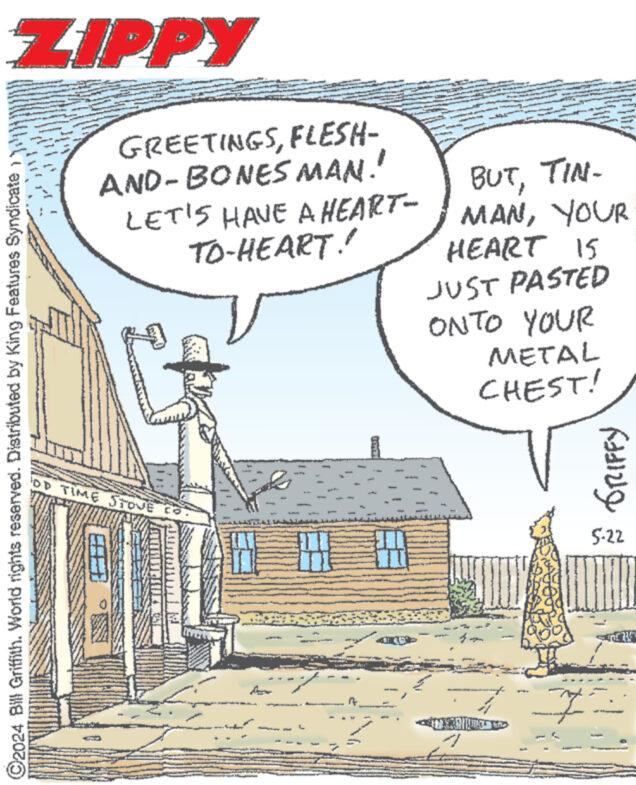 Publication OCR: ZIPPY GREETINGSFLESH- AND-BONES MAN! LET'S HAVE A HEART- TO-HEART!! BUTTIN- MANYOUR HEART 15 JUST PASTED ONTO YOUR METAL CHEST! ©2024 Bill Griffith. World rights reserved. Distributed by King Features Syndicate DTIME STOVE CO 1 ???? ??? ?????? 5-22 ZIPPY GREETINGSFLESH- AND - BONES MAN ! LET'S HAVE A HEART- TO - HEART !! BUTTIN- MANYOUR HEART 15 JUST PASTED ONTO YOUR METAL CHEST ! © 2024 Bill Griffith . World rights reserved . Distributed by King Features Syndicate DTIME STOVE CO 1 ???? ??? ?????? 5-22