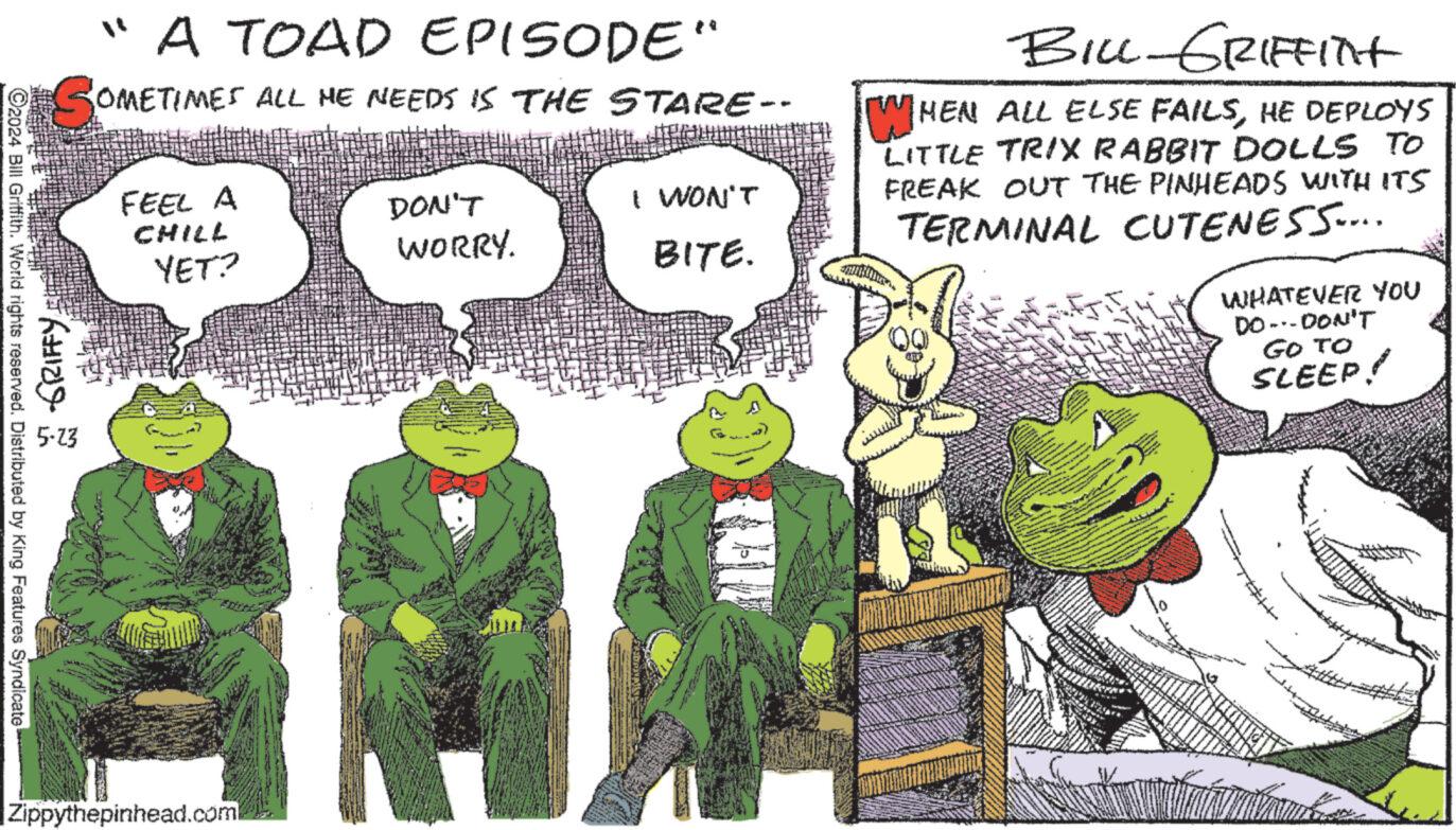 Terrestrial plant OCR: 2024 Bill Griffith. World rights reserved. Distributed by King Features Syndicate 2 GRIFFY 5.23 "A TOAD EPISODE" OMETIMES ALL ME NEEDS IS THE STARE-- FEEL A CHILL YET? DON'T WORRY. I WON'T BITE. WH BILL-GRIFFITHt HEN ALL ELSE FAILSHE DEPLOYS LITTLE TRIX RABBIT DOLLS TO FREAK OUT THE PINHEADS WITH ITS TERMINAL CUTENESS.... WHATEVER YOU DO-DON'T GO TO SLEEP! Zippythepinhead.com 2024 Bill Griffith . World rights reserved . Distributed by King Features Syndicate 2 GRIFFY 5.23 " A TOAD EPISODE " OMETIMES ALL ME NEEDS IS THE STARE-- FEEL A CHILL YET ? DON'T WORRY . I WON'T BITE . WH BILL - GRIFFITHt HEN ALL ELSE FAILSHE DEPLOYS LITTLE TRIX RABBIT DOLLS TO FREAK OUT THE PINHEADS WITH ITS TERMINAL CUTENESS .... WHATEVER YOU DO - DON'T GO TO SLEEP ! Zippythepinhead.com