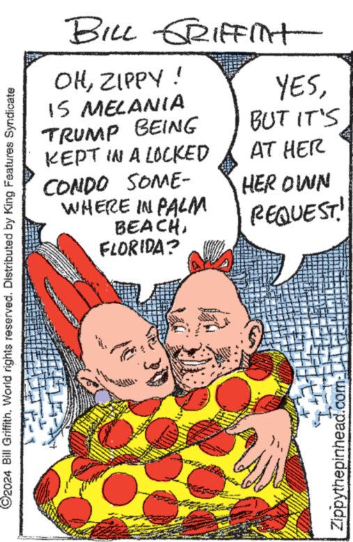 Thumb OCR: C2024 Bill Griffith. World rights reserved. Distributed by King Features Syndicate BILL GRIFFITHT OHZIPPY! IS MELANIA TRUMP BEING KEPT IN A LOCKED CONDO SOME- WHERE IN PALM BEACHFLORIDA? YESBUT IT'S AT HER HER OWN REQUEST! Zippythepinhead.com- C2024 Bill Griffith . World rights reserved . Distributed by King Features Syndicate BILL GRIFFITHT OHZIPPY ! IS MELANIA TRUMP BEING KEPT IN A LOCKED CONDO SOME- WHERE IN PALM BEACHFLORIDA ? YESBUT IT'S AT HER HER OWN REQUEST ! Zippythepinhead.com-