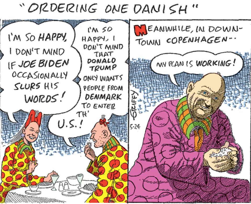 Design OCR: ORDERING ONE DANISH I'M SO HAPPYI DON'T MIND IF JOE BIDEN OCCASIONALLY SLURS HIS WORDS! I'm so HAPPY I DON'T MIND THAT DONALD TRUMP ONLY WANTS PEOPLE FROM DENMARK TO ENTER TH' U.S.! " MEANWHILEIN DOWN- TOWN COPENHAGEN- * GRIFFY 5-24 MY PLAN IS WORKING! ORDERING ONE DANISH I'M SO HAPPYI DON'T MIND IF JOE BIDEN OCCASIONALLY SLURS HIS WORDS ! I'm so HAPPY I DON'T MIND THAT DONALD TRUMP ONLY WANTS PEOPLE FROM DENMARK TO ENTER TH ' U.S. ! " MEANWHILEIN DOWN- TOWN COPENHAGEN- * GRIFFY 5-24 MY PLAN IS WORKING !