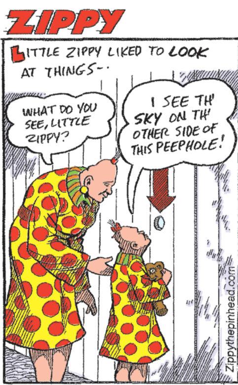 Organism OCR: ZIPPY BITTLE ZIPPY LIKED TO LOOK AT THINGS.. WHAT DO YOU I SEE TH' SEELITTLE ZIPPY? SKY ON THI OTHER SIDE OF THIS PEEPHOLE! Zippythepinhead.com ZIPPY BITTLE ZIPPY LIKED TO LOOK AT THINGS .. WHAT DO YOU I SEE TH ' SEELITTLE ZIPPY ? SKY ON THI OTHER SIDE OF THIS PEEPHOLE ! Zippythepinhead.com