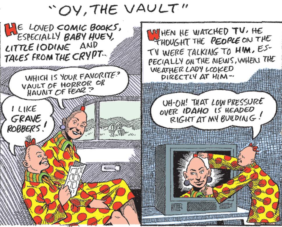 Art OCR: "OYTHE VAULT" HE LOVED COMIC BOOKSLITTLE IODINE AND TALES FROM THE CRYPT... WHICH IS YOUR FAVORITE? VAULT OF HORROR OR HAUNT OF FEAR? I LIKE GRAVE ROBBERS! [WHEN HE WATCHED TVHE THOUGHT THE PEOPLE ON THE TV WERE TALKING TO HIMES- PECIALLY ON THE NEWSWHEN THE WEATHER LADY LOOKED DIRECTLY AT HIM- UH-OH! THAT LOW PRESSURE OVER IDAHO IS HEADED RIGHT AT MY BUILDING! " OYTHE VAULT " HE LOVED COMIC BOOKSESPECIALLY BABY HUEYLITTLE IODINE AND TALES FROM THE CRYPT ... WHICH IS YOUR FAVORITE ? VAULT OF HORROR OR HAUNT OF FEAR ? I LIKE GRAVE ROBBERS ! [ WHEN HE WATCHED TVHE THOUGHT THE PEOPLE ON THE TV WERE TALKING TO HIMES- PECIALLY ON THE NEWSWHEN THE WEATHER LADY LOOKED DIRECTLY AT HIM- UH - OH ! THAT LOW PRESSURE OVER IDAHO IS HEADED RIGHT AT MY BUILDING !