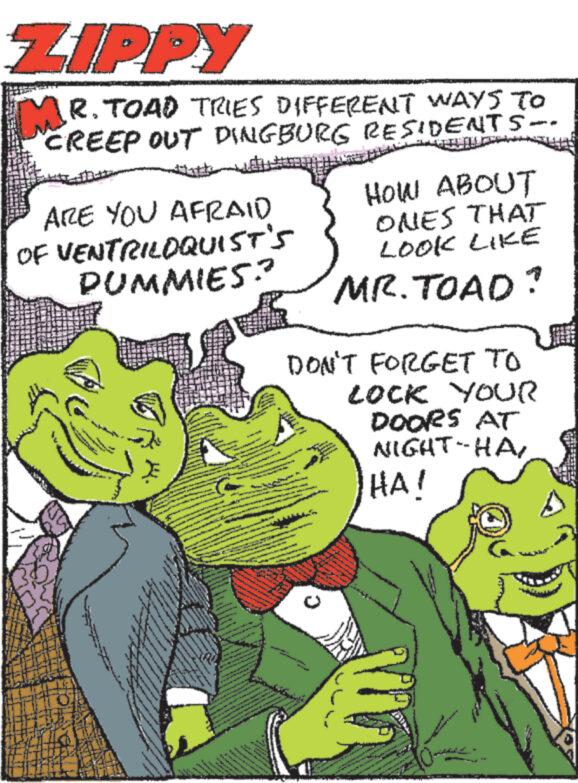 Art OCR: ZIPPY MR. TOAD TRIES DIFFERENT WAYS TO CREEP OUT DINGBURG RESIDENTS ARE YOU AFRAID OF VENTRILOQUIST'S PUMMIES? HOW ABOUT ONES THAT LOOK LIKE MR. TOAD? DON'T FORGET TO LOCK YOUR DOORS AT NIGHT-HA HA! ZIPPY MR . TOAD TRIES DIFFERENT WAYS TO CREEP OUT DINGBURG RESIDENTS ARE YOU AFRAID OF VENTRILOQUIST'S PUMMIES ? HOW ABOUT ONES THAT LOOK LIKE MR . TOAD ? DON'T FORGET TO LOCK YOUR DOORS AT NIGHT - HA HA !