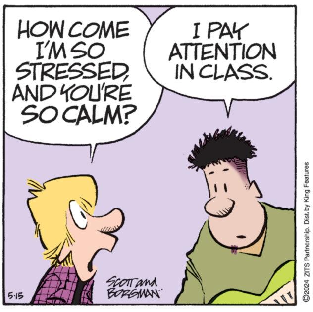 Organism OCR: HOW COME I'M SO STRESSEDAND YOU'RE SO CALM? I PAK ATTENTION IN CLASS. 5-15 SCOTT and BORGMAN ©2024 ZITS Partnership. Dist. by King Features HOW COME I'M SO STRESSEDAND YOU'RE SO CALM ? I PAK ATTENTION IN CLASS . 5-15 SCOTT and BORGMAN © 2024 ZITS Partnership . Dist . by King Features
