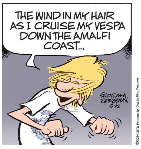 Pleased OCR: THE WIND IN MY HAIR AS I CRUISE MY VESPA DOWN THE AMALFI COAST... SCOTTand BORGMAN 5.22 O2024 ZITS Partnership. Dist. by King Features THE WIND IN MY HAIR AS I CRUISE MY VESPA DOWN THE AMALFI COAST ... SCOTTand BORGMAN 5.22 O2024 ZITS Partnership . Dist . by King Features