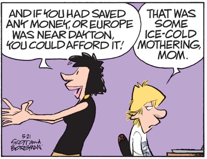 Font OCR: AND IF YOU HAD SAVED ANY MONEYOR EUROPE WAS NEAR DAYTONYOU COULD AFFORD IT! THAT WAS SOME ICE-COLD MOTHERINGMOM. 5.21 SCOTTand BORGMAN AND IF YOU HAD SAVED ANY MONEYOR EUROPE WAS NEAR DAYTONYOU COULD AFFORD IT ! THAT WAS SOME ICE - COLD MOTHERINGMOM . 5.21 SCOTTand BORGMAN