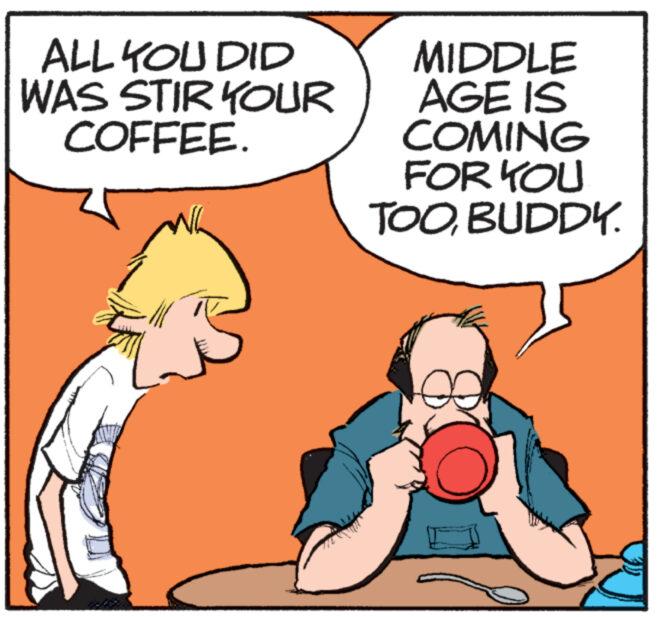Conversation OCR: ALL YOU DID WAS STIR YOUR COFFEE. MIDDLE AGE IS COMING FOR YOU TOOBUDDY. ALL YOU DID WAS STIR YOUR COFFEE . MIDDLE AGE IS COMING FOR YOU TOOBUDDY .