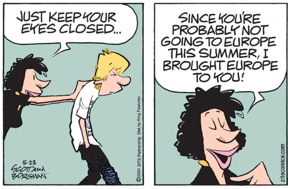 Fictional character OCR: 5.23 SCOTTand BORGMAN JUST KEEP YOUR EKES CLOSED... SINCE YOU'RE PROBABLY NOT GOING TO EUROPE THIS SUMMERI BROUGHT EUROPE TO YOU! ©2024 ZITS Partnership. Dist. by King Features zitscomics.com 5.23 SCOTTand BORGMAN JUST KEEP YOUR EKES CLOSED ... SINCE YOU'RE PROBABLY NOT GOING TO EUROPE THIS SUMMERI BROUGHT EUROPE TO YOU ! © 2024 ZITS Partnership . Dist . by King Features zitscomics.com