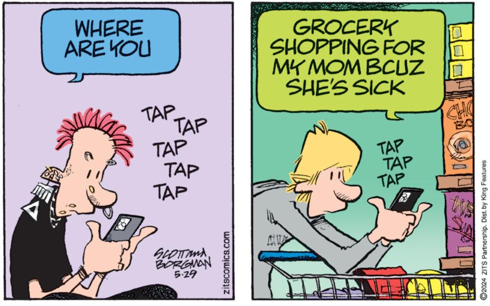 Fictional character OCR: WHERE ARE YOU TAP TAP TAP TAP TAP SCOTTand BORGMAN 5.29 zitscomics.com GROCERY SHOPPING FOR MY MOM BCUZ SHE'S SICK 14 CHO BO TAP TAP TAP 2024 ZITS Partnership. Dist. by King Features ? WHERE ARE YOU TAP TAP TAP TAP TAP SCOTTand BORGMAN 5.29 zitscomics.com GROCERY SHOPPING FOR MY MOM BCUZ SHE'S SICK 14 CHO BO TAP TAP TAP 2024 ZITS Partnership . Dist . by King Features ?