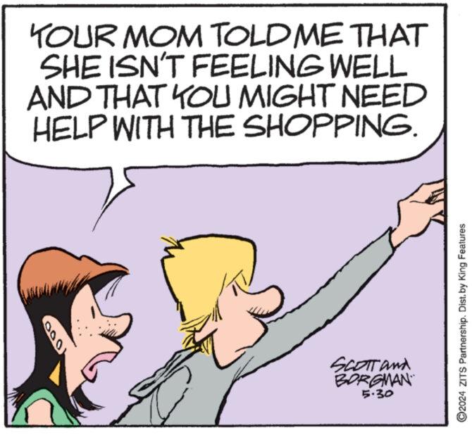 Sharing OCR: YOUR MOM TOLD ME THAT SHE ISN'T FEELING WELL AND THAT YOU MIGHT NEED HELP WITH THE SHOPPING. 000 SCOTT and BORGMAN 5.30 O2024 ZITS Partnership. Dist. by King Features YOUR MOM TOLD ME THAT SHE ISN'T FEELING WELL AND THAT YOU MIGHT NEED HELP WITH THE SHOPPING . 000 SCOTT and BORGMAN 5.30 O2024 ZITS Partnership . Dist . by King Features