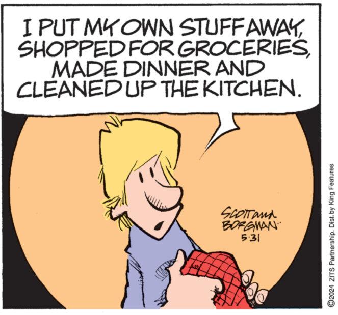Sharing OCR: I PUT MY OWN STUFF AWAYMADE DINNER AND CLEANED UP THE KITCHEN. SCOTTand BORGMAN 5:31 O2024 ZITS Partnership. Dist. by King Features I PUT MY OWN STUFF AWAYSHOPPED FOR GROCERIESMADE DINNER AND CLEANED UP THE KITCHEN . SCOTTand BORGMAN 5:31 O2024 ZITS Partnership . Dist . by King Features