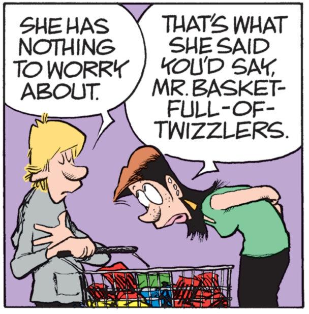 Happy OCR: SHE HAS NOTHING TO WORRY ABOUT. THAT'S WHAT SHE SAID YOU'D SAYMR. BASKET- FULL-OF- TWIZZLERS. 00 SHE HAS NOTHING TO WORRY ABOUT . THAT'S WHAT SHE SAID YOU'D SAYMR . BASKET- FULL - OF- TWIZZLERS . 00