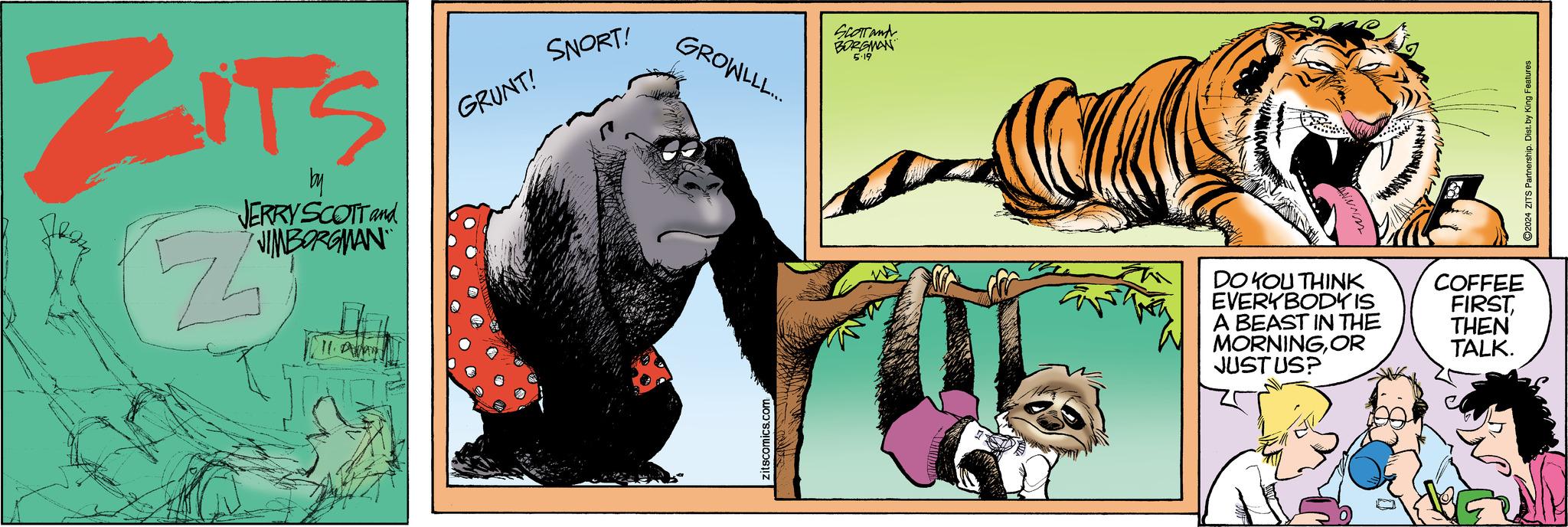 Font OCR: ZITS by JERRY SCOTT and JIMBORGMAN GRUNT! 11. SNORT! zitscomics.com GROWLLL... SCOTT and BORGMAN 5.19 DO YOU THINK EVERYBODY IS A BEAST IN THE MORNINGOR JUSTUS? COFFEE FIRSTTHEN TALK. ©2024 ZITS Partnership. Dist. by King Features ZITS by JERRY SCOTT and JIMBORGMAN GRUNT ! 11 . SNORT ! zitscomics.com GROWLLL ... SCOTT and BORGMAN 5.19 DO YOU THINK EVERYBODY IS A BEAST IN THE MORNINGOR JUSTUS ? COFFEE FIRSTTHEN TALK . © 2024 ZITS Partnership . Dist . by King Features
