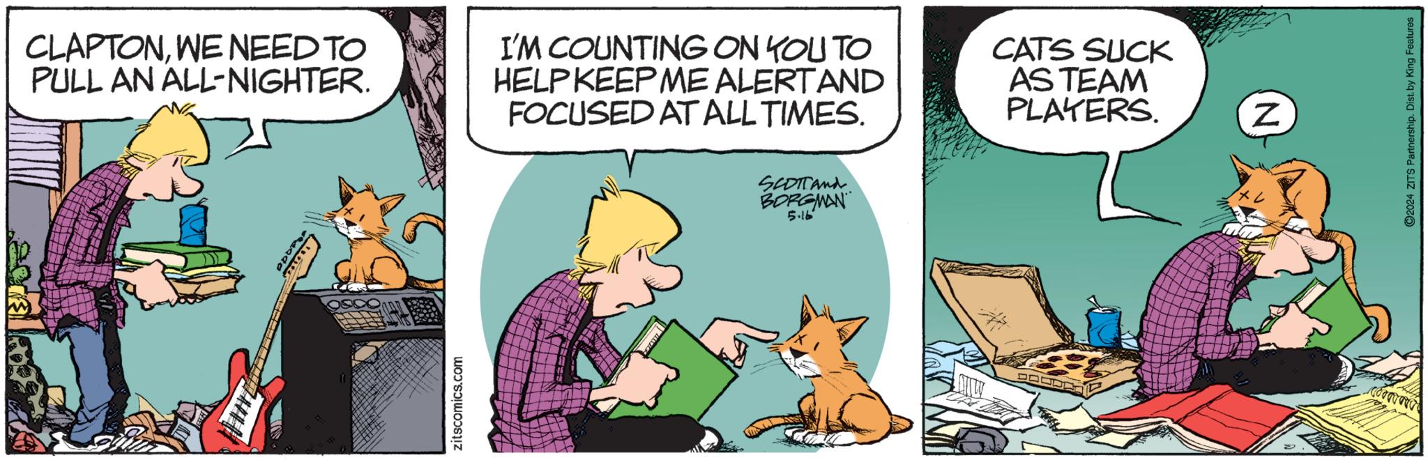 Art OCR: CLAPTONWE NEED TO PULL AN ALL-NIGHTER. I'M COUNTING ON YOU TO HELP KEEP ME ALERTAND FOCUSED AT ALL TIMES. CATS SUCK AS TEAM PLAYERS. Rando zitscomics.com SCOTTand BORGMAN 5.16 Z 2024 ZITS Partnership. Dist. by King Features CLAPTONWE NEED TO PULL AN ALL - NIGHTER . I'M COUNTING ON YOU TO HELP KEEP ME ALERTAND FOCUSED AT ALL TIMES . CATS SUCK AS TEAM PLAYERS . Rando zitscomics.com SCOTTand BORGMAN 5.16 Z 2024 ZITS Partnership . Dist . by King Features