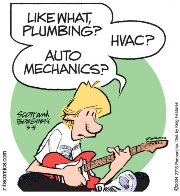 Gesture OCR: zitscomics.com Scorrand BORGMAN 5.9 LIKE WHATPLUMBING? AUTO MECHANICS? HVAC? ©2024 ZITS Partnership. Dist. by King Features zitscomics.com Scorrand BORGMAN 5.9 LIKE WHATPLUMBING ? AUTO MECHANICS ? HVAC ? © 2024 ZITS Partnership . Dist . by King Features