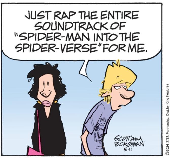 People OCR: JUST RAP THE ENTIRE SOUNDTRACK OF "SPIDER-MAN INTO THE SPIDER-VERSE” FOR ME. Scotland BORGMAN 5.11 ©2024 ZITS Partnership. Dist. by King Features JUST RAP THE ENTIRE SOUNDTRACK OF " SPIDER - MAN INTO THE SPIDER - VERSE ” FOR ME . Scotland BORGMAN 5.11 © 2024 ZITS Partnership . Dist . by King Features