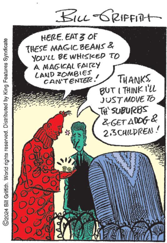 Art OCR: ©2024 Bill Griffith. World rights reserved. Distributed by King Features Syndicate BILL GRIFFITHt HERE. EAT 3 OF THESE MAGIC BEANS & YOU'LL BE WHISKED TO A MAGICAL FAIRY LAND ZOMBIES CAN'TENTER! THANKSBUT I THINK I'LL JUST MOVE TO TH' SUBURBS & GET ADOG & 2.3 CHILDREN! © 2024 Bill Griffith . World rights reserved . Distributed by King Features Syndicate BILL GRIFFITHt HERE . EAT 3 OF THESE MAGIC BEANS & YOU'LL BE WHISKED TO A MAGICAL FAIRY LAND ZOMBIES CAN'TENTER ! THANKSBUT I THINK I'LL JUST MOVE TO TH ' SUBURBS & GET ADOG & 2.3 CHILDREN !