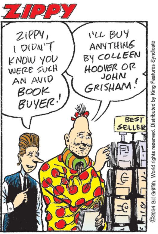 Parallel OCR: ZIPPY ZIPPYI DIDN'T KNOW YOU WERE SUCH AN AVID BOOK BUYER! I'LL BUY ANYTHING BY COLLEEN HOOVER OR JOHN GRISHAM! BEST SELLER 17 ©2024 Bill Griffith. World rights reserved. Distributed by King Features Syndicate TE ZIPPY ZIPPYI DIDN'T KNOW YOU WERE SUCH AN AVID BOOK BUYER ! I'LL BUY ANYTHING BY COLLEEN HOOVER OR JOHN GRISHAM ! BEST SELLER 17 © 2024 Bill Griffith . World rights reserved . Distributed by King Features Syndicate TE