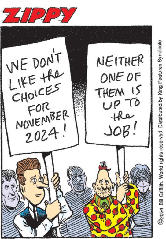 Comic book OCR: ZIPPY WE DON'T LIKE the CHOICES FOR NOVEMBER 2024! NEITHER ONE OF THEM IS UP TO the JOB! ©2024 Bill Griffith. World rights reserved. Distributed by King Features Syndicate ZIPPY WE DON'T LIKE the CHOICES FOR NOVEMBER 2024 ! NEITHER ONE OF THEM IS UP TO the JOB ! © 2024 Bill Griffith . World rights reserved . Distributed by King Features Syndicate