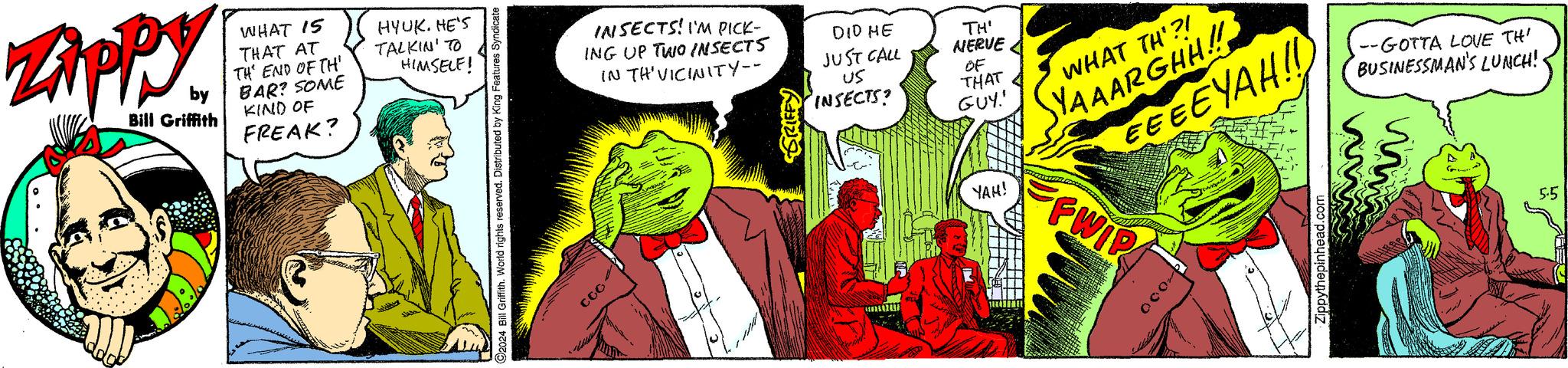 Sharing OCR: ZAPPY by Bill Griffith WHAT 15 THAT AT TH' END OF TH BAR? SOME KIND OF FREAK? HYUK. HE'S TALKIN' TO HIMSELF! 2024 Bill Griffith. World rights reserved. Distributed by King Features Syndicate coo INSECTS! I'M PICK- ING UP TWO INSECTS IN THE VICINITY-- DID HE JUST CALL GRIFFY US INSECTS? TH' NERVE OF THAT GUY' YAH! WHAT TH'?! YAAARGHH!! EEEEYAH!! --GOTTA LOVE TH' BUSINESSMAN'S LUNCH!· FFWIP 1000 Zippythepinhead.com 5.5 ZAPPY by Bill Griffith WHAT 15 THAT AT TH ' END OF TH BAR ? SOME KIND OF FREAK ? HYUK . HE'S TALKIN ' TO HIMSELF ! 2024 Bill Griffith . World rights reserved . Distributed by King Features Syndicate coo INSECTS ! I'M PICK- ING UP TWO INSECTS IN THE VICINITY-- DID HE JUST CALL GRIFFY US INSECTS ? TH ' NERVE OF THAT GUY ' YAH ! WHAT TH ' ?! YAAARGHH !! EEEEYAH !! --GOTTA LOVE TH ' BUSINESSMAN'S LUNCH ! · FFWIP 1000 Zippythepinhead.com 5.5