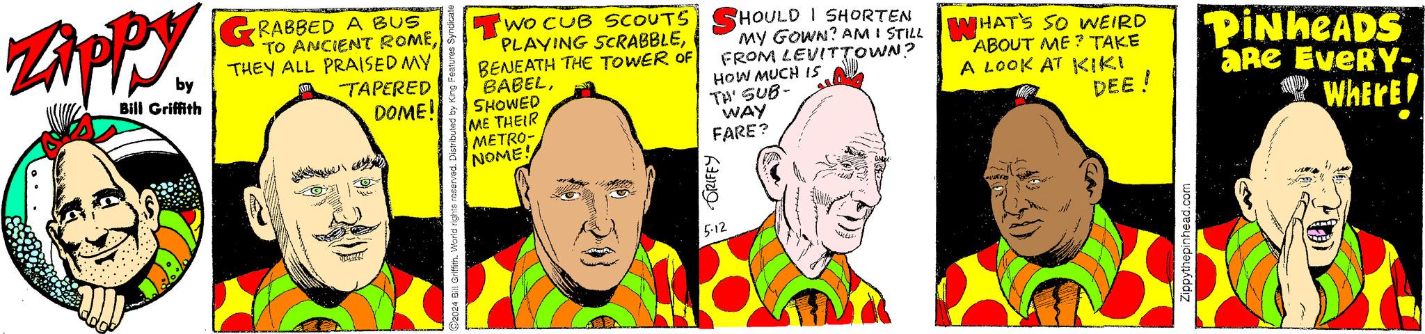 Happy OCR: Zippy by Bill Griffith RABBED A BUS TO ANCIENT ROMETHEY ALL PRAISED MY TAPERED DOME! 2024 Bill Griffith. World rights reserved. Distributed by King Features Syndicate GRIFEY 5.12 TWO CUB SCOUTS SHOULD I SHORTEN PLAYING SCRABBLEBENEATH THE TOWER OF BABELSHOWED ME THEIR METRO- NOME! MY GOWN? AM I STILL FROM LEVITTOWN? HOW MUCH IS TH' SUB- WAY FARE? WHAT'S SO WEIRD ABOUT ME TAKE A LOOK AT KIKI DEE! PINHEADS aRe EveRY- WHERE! Where Zippy by Bill Griffith RABBED A BUS TO ANCIENT ROMETHEY ALL PRAISED MY TAPERED DOME ! 2024 Bill Griffith . World rights reserved . Distributed by King Features Syndicate GRIFEY 5.12 TWO CUB SCOUTS SHOULD I SHORTEN PLAYING SCRABBLEBENEATH THE TOWER OF BABELSHOWED ME THEIR METRO- NOME ! MY GOWN ? AM I STILL FROM LEVITTOWN ? HOW MUCH IS TH ' SUB- WAY FARE ? WHAT'S SO WEIRD ABOUT ME TAKE A LOOK AT KIKI DEE ! PINHEADS aRe EveRY- WHERE ! Where