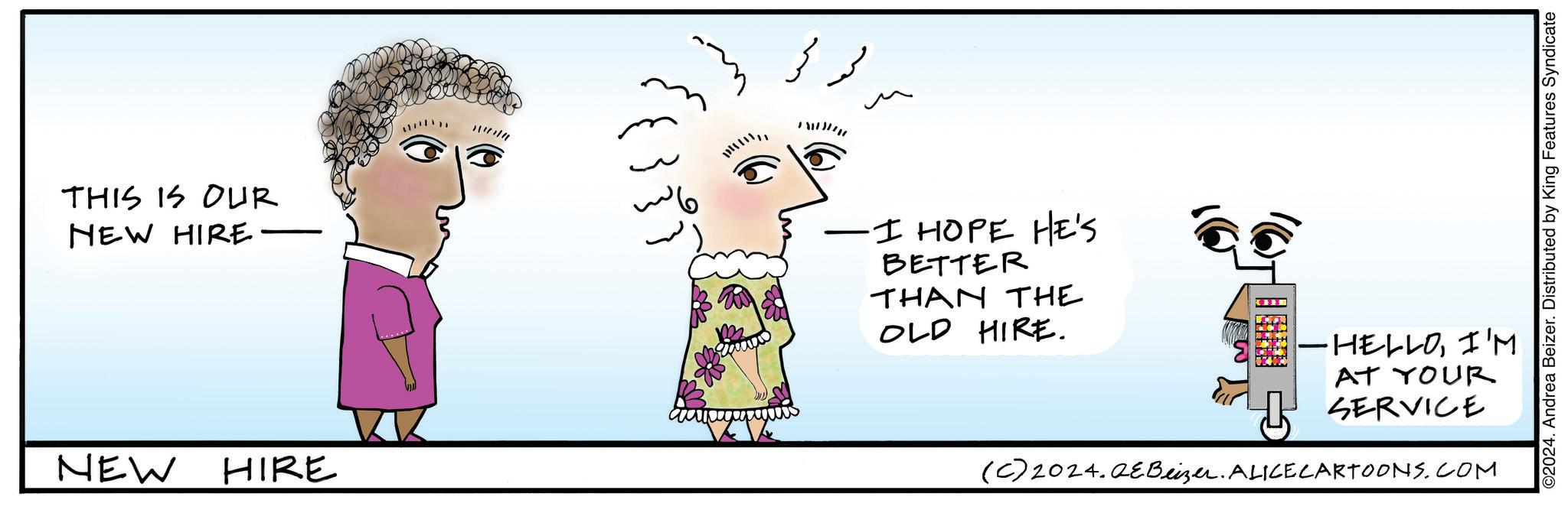 Mammal OCR: THIS IS OUR NEW HIRE. NEW HIRE ???? 33 -I HOPE HE'S BETTER THAN THE OLD HIRE. -HELLOI'M AT YOUR SERVICE (C) 2024. QE Beizer. ALICE CARTOONS.COM ©2024. Andrea Beizer. Distributed by King Features Syndicate THIS IS OUR NEW HIRE . NEW HIRE ???? 33 -I HOPE HE'S BETTER THAN THE OLD HIRE . -HELLOI'M AT YOUR SERVICE ( C ) 2024. QE Beizer . ALICE CARTOONS.COM © 2024 . Andrea Beizer . Distributed by King Features Syndicate
