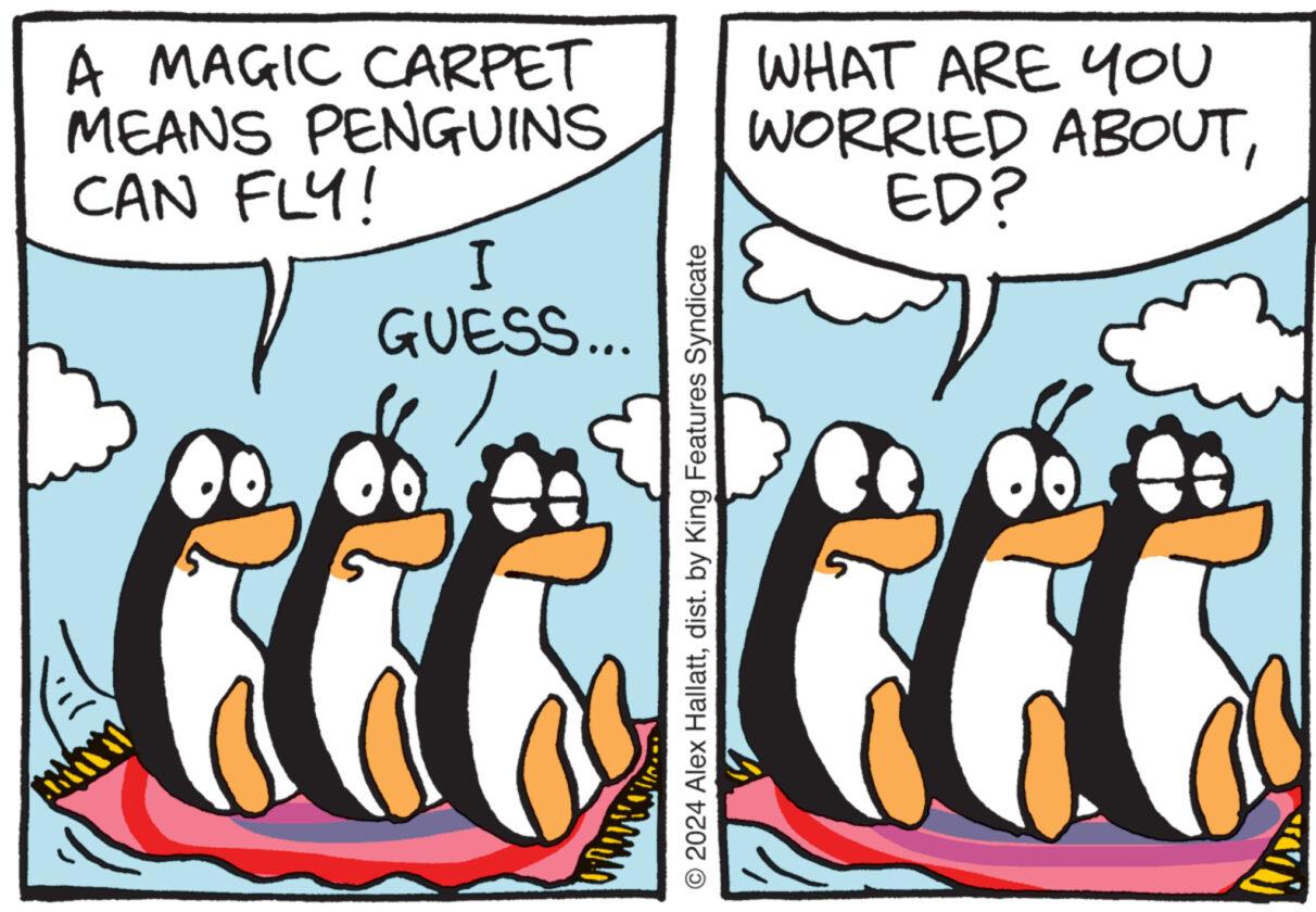 Happy OCR: A MAGIC CARPET MEANS PENGUINS CAN FLY! I GUESS... WHAT ARE YOU WORRIED ABOUTED? © 2024 Alex Hallattdist. by King Features Syndicate A MAGIC CARPET MEANS PENGUINS CAN FLY ! I GUESS ... WHAT ARE YOU WORRIED ABOUTED ? © 2024 Alex Hallattdist . by King Features Syndicate