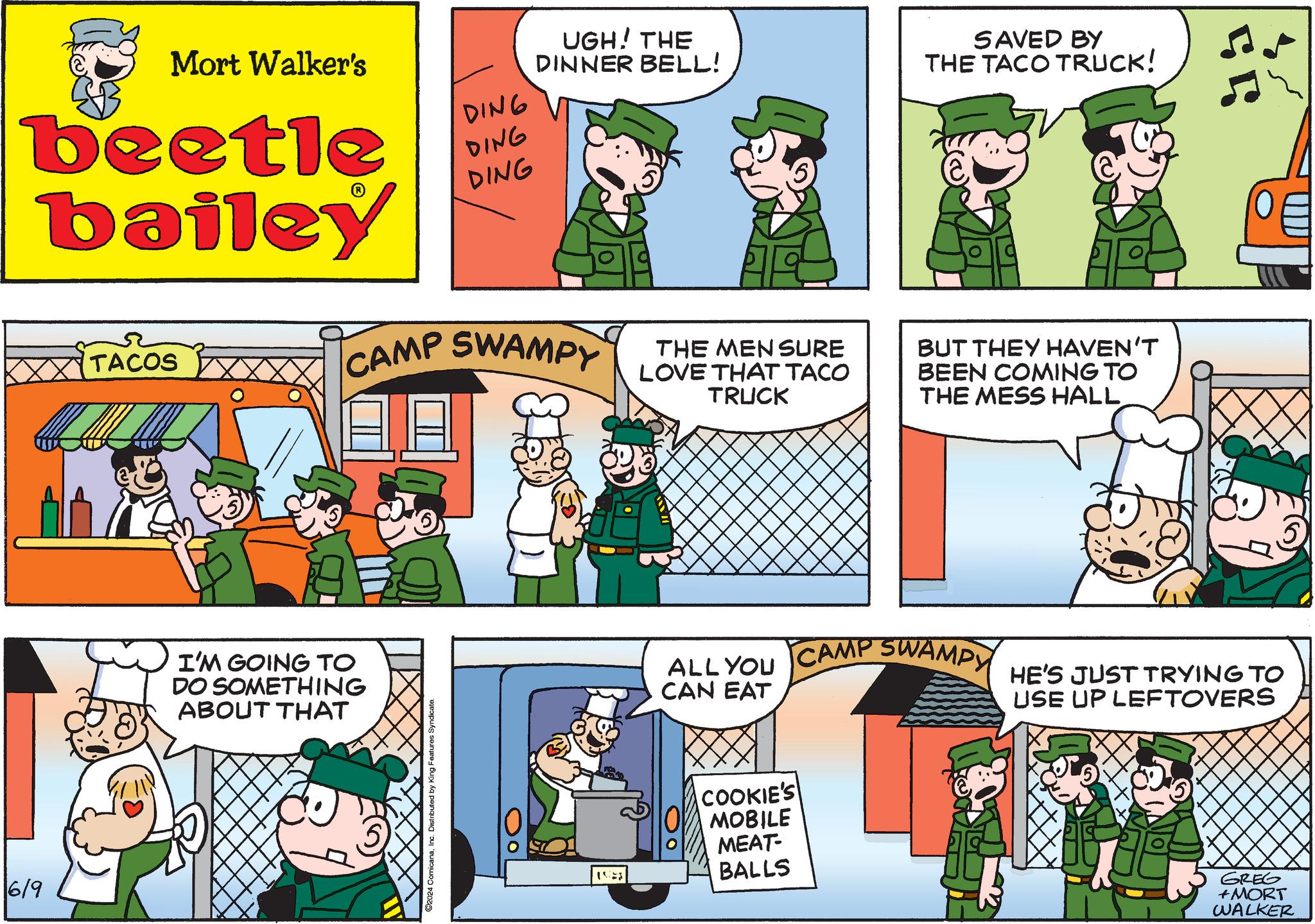 Sharing OCR: 6/9 Mort Walker's beetle bailey DING DING DING UGH! THE DINNER BELL! SAVED BY THE TACO TRUCK! TACOS CAMP SWAMPY I'M GOING TO DO SOMETHING ABOUT THAT 2024 ComicanaInc. Distributed by King Features Syndicate. THE MEN SURE LOVE THAT TACO TRUCK BUT THEY HAVEN'T BEEN COMING TO THE MESS HALL 15 ALL YOU CAMP SWAMPY CAN EAT HE'S JUST TRYING TO USE UP LEFTOVERS ? COOKIE'S MOBILE MEAT- BALLS GREG +MORT WALKER 6/9 Mort Walker's beetle bailey DING DING DING UGH ! THE DINNER BELL ! SAVED BY THE TACO TRUCK ! TACOS CAMP SWAMPY I'M GOING TO DO SOMETHING ABOUT THAT 2024 ComicanaInc. Distributed by King Features Syndicate . THE MEN SURE LOVE THAT TACO TRUCK BUT THEY HAVEN'T BEEN COMING TO THE MESS HALL 15 ALL YOU CAMP SWAMPY CAN EAT HE'S JUST TRYING TO USE UP LEFTOVERS ? COOKIE'S MOBILE MEAT- BALLS GREG + MORT WALKER