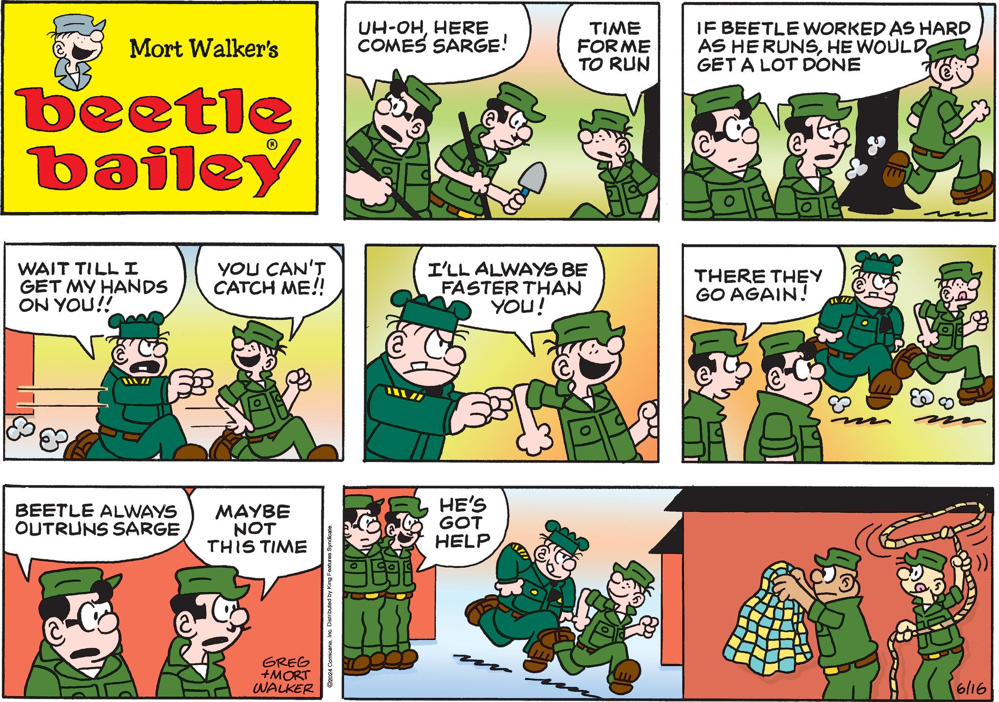 Comic book OCR: Mort Walker's beetle bailey UH-OHHERE COMES SARGE! TIME FORME TO RUN IF BEETLE WORKED AS HARD AS HE RUNSHE WOULD GET A LOT DONE WAIT TILLI GET MY HANDS ON YOU!! YOU CAN'T CATCH ME!! I'LL ALWAYS BE FASTER THAN YOU! THERE THEY GO AGAIN! BEETLE ALWAYS OUTRUNS SARGE MAYBE NOT THIS TIME GREG +MORT WALKER 2024 ComicanaInc. Distributed by King Features Syndicate. HE'S GOT HELP 6/16 Mort Walker's beetle bailey UH - OHHERE COMES SARGE ! TIME FORME TO RUN IF BEETLE WORKED AS HARD AS HE RUNSHE WOULD GET A LOT DONE WAIT TILLI GET MY HANDS ON YOU !! YOU CAN'T CATCH ME !! I'LL ALWAYS BE FASTER THAN YOU ! THERE THEY GO AGAIN ! BEETLE ALWAYS OUTRUNS SARGE MAYBE NOT THIS TIME GREG + MORT WALKER 2024 ComicanaInc. Distributed by King Features Syndicate . HE'S GOT HELP 6/16