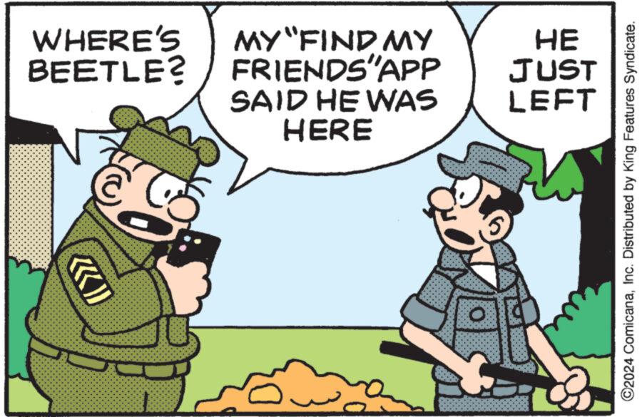 Fictional character OCR: WHERE'S MY "FIND MY BEETLE? FRIENDS'APP SAID HE WAS HERE HE JUST LEFT O O2024 ComicanaInc. Distributed by King Features Syndicate. WHERE'S MY " FIND MY BEETLE ? FRIENDS'APP SAID HE WAS HERE HE JUST LEFT O O2024 ComicanaInc. Distributed by King Features Syndicate .