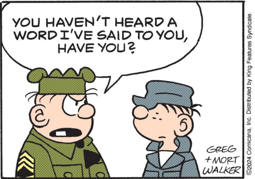 Happy OCR: YOU HAVEN'T HEARD A WORD I'VE SAID TO YOUHAVE YOU? ©2024 ComicanaInc. Distributed by King Features Syndicate. GREG + MORT WALKER YOU HAVEN'T HEARD A WORD I'VE SAID TO YOUHAVE YOU ? © 2024 ComicanaInc. Distributed by King Features Syndicate . GREG + MORT WALKER