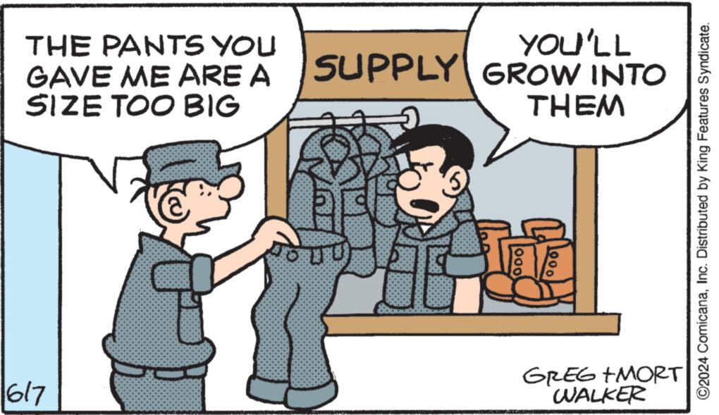Parallel OCR: 1617 THE PANTS YOU GAVE ME ARE A SIZE TOO BIG YOU'LL SUPPLY GROW INTO THEM 000 1000 GREG MORT WALKER ©2024 ComicanaInc. Distributed by King Features Syndicate. 1617 THE PANTS YOU GAVE ME ARE A SIZE TOO BIG YOU'LL SUPPLY GROW INTO THEM 000 1000 GREG MORT WALKER © 2024 ComicanaInc. Distributed by King Features Syndicate .