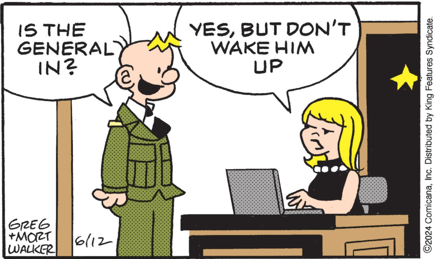 Font OCR: IS THE GENERAL IN? GREG +MORT WALKER 6/12 YESBUT DON'T WAKE HIM UP ©2024 ComicanaInc. Distributed by King Features Syndicate. IS THE GENERAL IN ? GREG + MORT WALKER 6/12 YESBUT DON'T WAKE HIM UP © 2024 ComicanaInc. Distributed by King Features Syndicate .