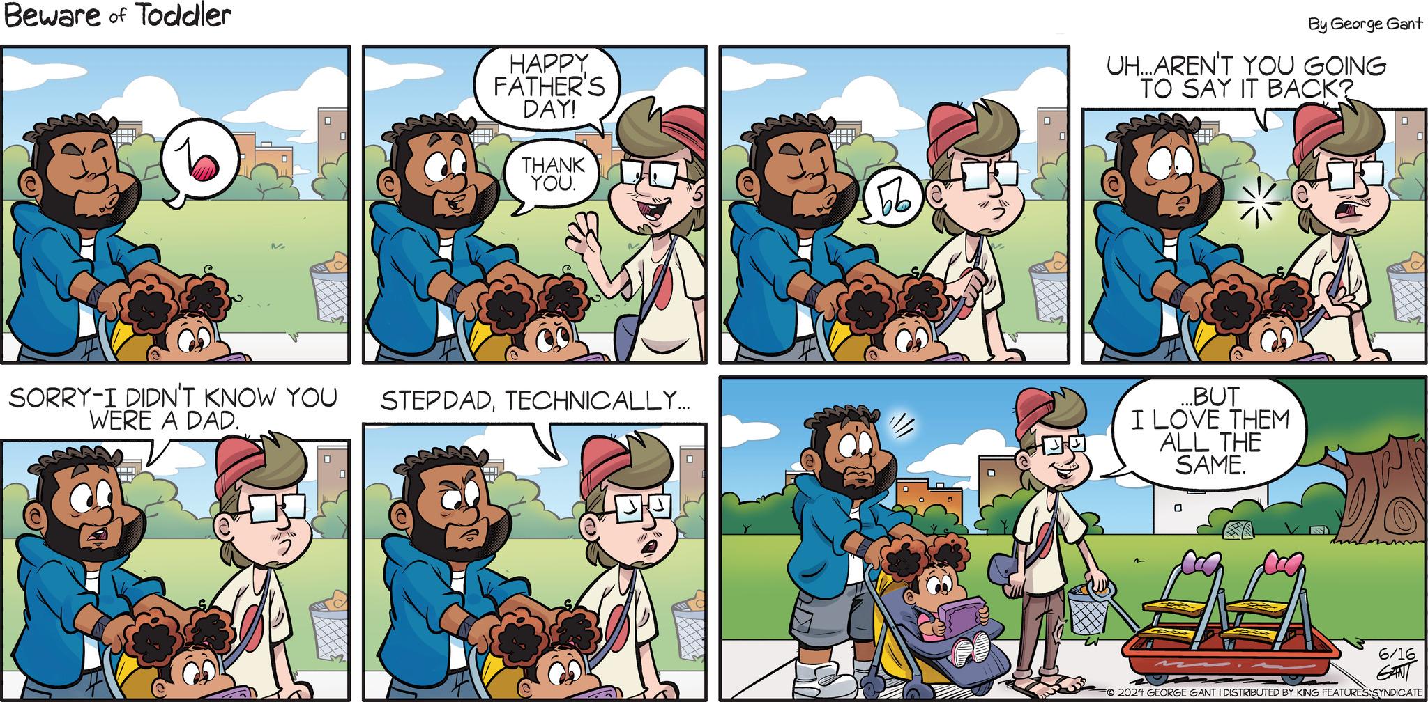 Sharing OCR: Beware of Toddler HAPPY FATHER'S DAY! THANK YOU. E SORRY-I DIDN'T KNOW YOU WERE A DAD. STEPDADTECHNICALLY... By George Gant 66 UH...AREN'T YOU GOING TO SAY IT BACK? CH ...BUT I LOVE THEM ALL THE SAME. 2 6/16 GANT FO2024 GEORGE GANT I DISTRIBUTED BY KING FEATURES SYNDICATE Beware of Toddler HAPPY FATHER'S DAY ! THANK YOU . E SORRY - I DIDN'T KNOW YOU WERE A DAD . STEPDADTECHNICALLY ... By George Gant 66 UH ... AREN'T YOU GOING TO SAY IT BACK ? CH ... BUT I LOVE THEM ALL THE SAME . 2 6/16 GANT FO2024 GEORGE GANT I DISTRIBUTED BY KING FEATURES SYNDICATE