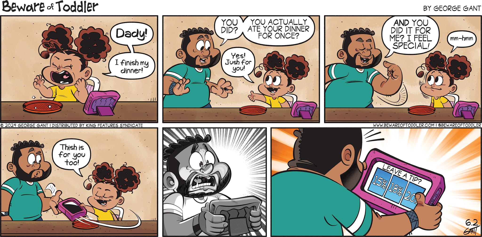 Font OCR: Beware of Toddler Dady! YOU YOU ACTUALLY BY GEORGE GANT AND YOU DID? ATE YOUR DINNER FOR ONCE? DID IT FOR ME? I FEEL SPECIAL! mm-hmm Yes! I finish my dinner! Jush for you! © 2024 GEORGE GANT I DISTRIBUTED BY KING FEATURES SYNDICATE Thish is for you too! WWW.BEWAREOFTODDLER.COM I @BEWAREOFTODDLER LEAVE A TIP? 15% 18% 20% 6.2 GANT Beware of Toddler Dady ! YOU YOU ACTUALLY BY GEORGE GANT AND YOU DID ? ATE YOUR DINNER FOR ONCE ? DID IT FOR ME ? I FEEL SPECIAL ! mm - hmm Yes ! I finish my dinner ! Jush for you ! © 2024 GEORGE GANT I DISTRIBUTED BY KING FEATURES SYNDICATE Thish is for you too ! WWW.BEWAREOFTODDLER.COM I @BEWAREOFTODDLER LEAVE A TIP ? 15 % 18 % 20 % 6.2 GANT